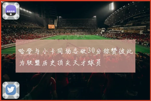 哈登与小卡同场各砍30分称赞彼此为联盟历史顶尖天才球员