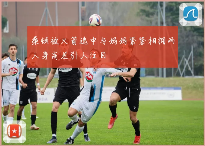 桑顿被火箭选中与妈妈紧紧相拥两人身高差引人注目