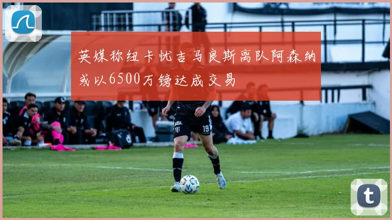 英媒称纽卡忧吉马良斯离队阿森纳或以6500万镑达成交易