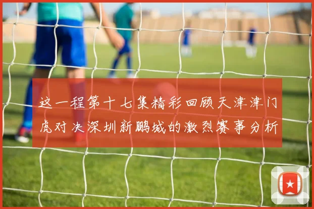 这一程第十七集精彩回顾天津津门虎对决深圳新鹏城的激烈赛事分析与亮点解读