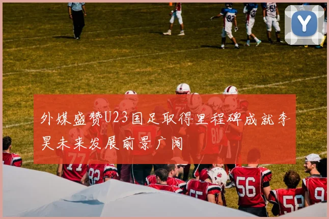 外媒盛赞U23国足取得里程碑成就李昊未来发展前景广阔