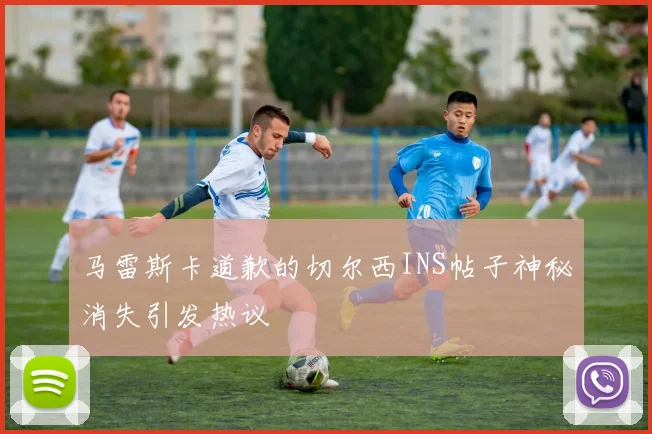 马雷斯卡道歉的切尔西INS帖子神秘消失引发热议