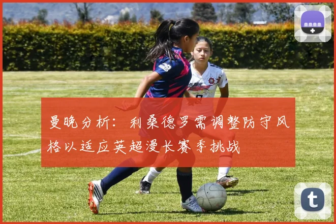 曼晚分析：利桑德罗需调整防守风格以适应英超漫长赛季挑战