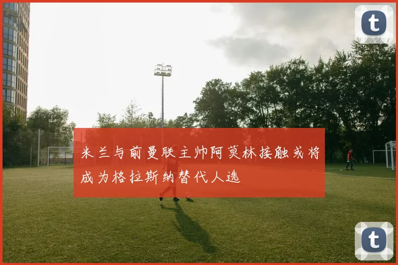 米兰与前曼联主帅阿莫林接触或将成为格拉斯纳替代人选