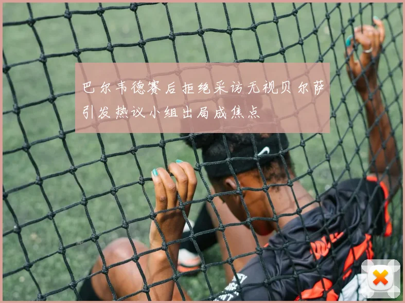 巴尔韦德赛后拒绝采访无视贝尔萨引发热议小组出局成焦点