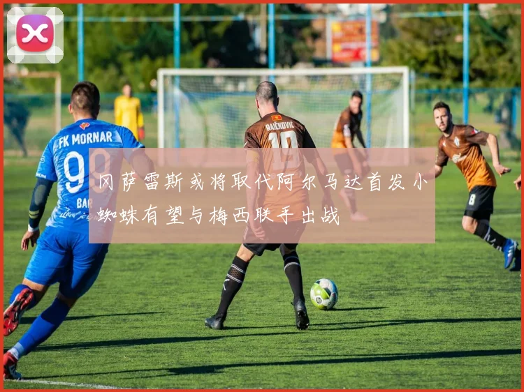 冈萨雷斯或将取代阿尔马达首发小蜘蛛有望与梅西联手出战