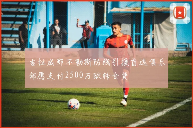 吉拉成那不勒斯防线引援首选俱乐部愿支付2500万欧转会费