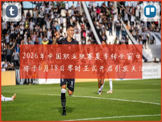 2026年中国职业联赛夏季转会窗口将于6月18日零时正式开启引发关注