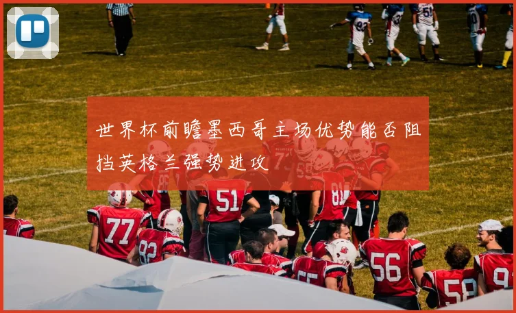 世界杯前瞻墨西哥主场优势能否阻挡英格兰强势进攻