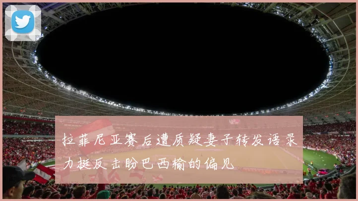 拉菲尼亚赛后遭质疑妻子转发语录力挺反击盼巴西输的偏见