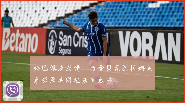 姆巴佩谈友情：与登贝莱图拉姆关系深厚共同经历可成书