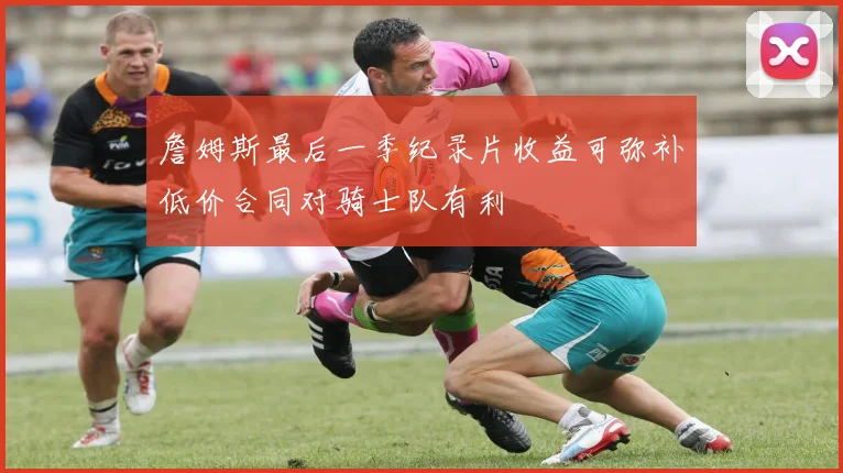 詹姆斯最后一季纪录片收益可弥补低价合同对骑士队有利